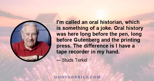 I'm called an oral historian, which is something of a joke. Oral history was here long before the pen, long before Gutenberg and the printing press. The difference is I have a tape recorder in my hand.