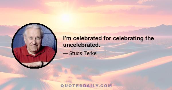 I'm celebrated for celebrating the uncelebrated.