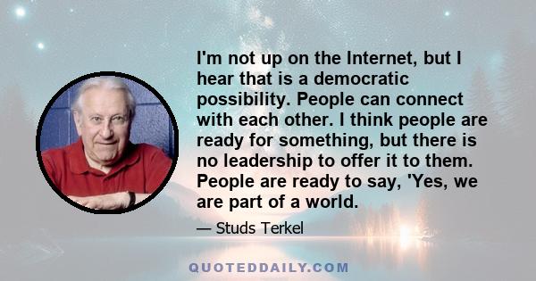 I'm not up on the Internet, but I hear that is a democratic possibility. People can connect with each other. I think people are ready for something, but there is no leadership to offer it to them. People are ready to