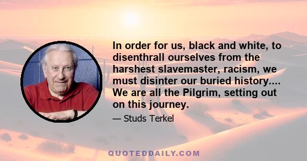 In order for us, black and white, to disenthrall ourselves from the harshest slavemaster, racism, we must disinter our buried history.... We are all the Pilgrim, setting out on this journey.