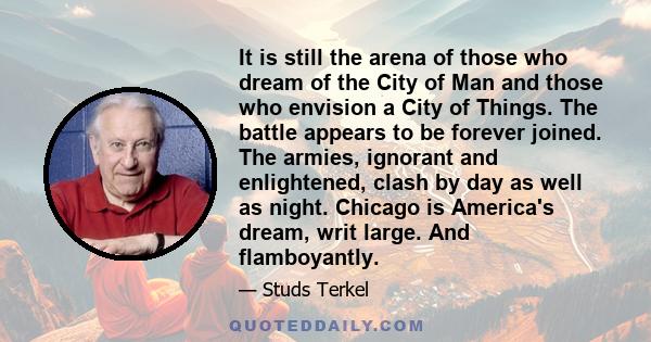 It is still the arena of those who dream of the City of Man and those who envision a City of Things. The battle appears to be forever joined. The armies, ignorant and enlightened, clash by day as well as night. Chicago