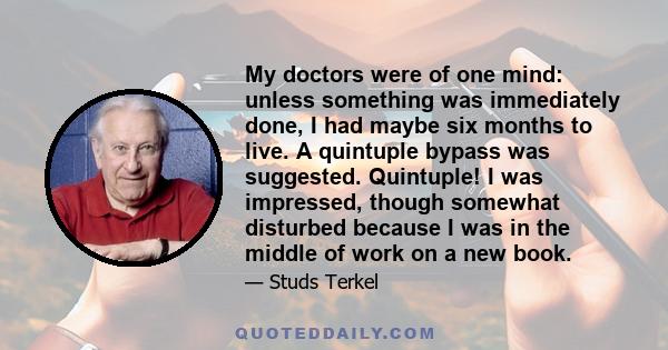 My doctors were of one mind: unless something was immediately done, I had maybe six months to live. A quintuple bypass was suggested. Quintuple! I was impressed, though somewhat disturbed because I was in the middle of