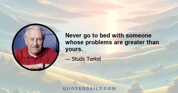 Never go to bed with someone whose problems are greater than yours.