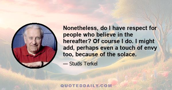 Nonetheless, do I have respect for people who believe in the hereafter? Of course I do. I might add, perhaps even a touch of envy too, because of the solace.