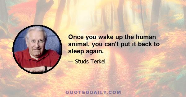 Once you wake up the human animal, you can't put it back to sleep again.