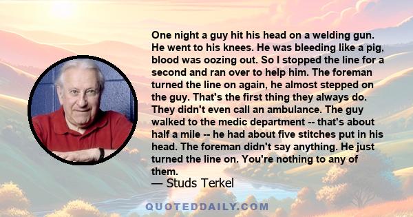 One night a guy hit his head on a welding gun. He went to his knees. He was bleeding like a pig, blood was oozing out. So I stopped the line for a second and ran over to help him. The foreman turned the line on again,