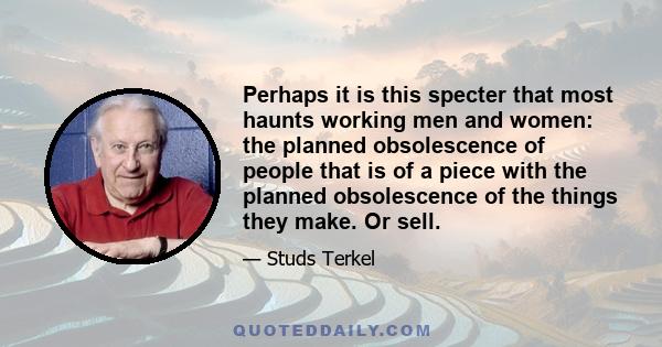 Perhaps it is this specter that most haunts working men and women: the planned obsolescence of people that is of a piece with the planned obsolescence of the things they make. Or sell.