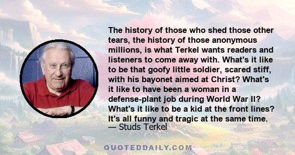 The history of those who shed those other tears, the history of those anonymous millions, is what Terkel wants readers and listeners to come away with. What's it like to be that goofy little soldier, scared stiff, with