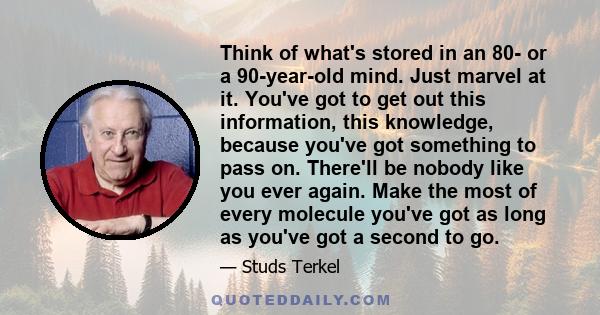 Think of what's stored in an 80- or a 90-year-old mind. Just marvel at it. You've got to get out this information, this knowledge, because you've got something to pass on. There'll be nobody like you ever again. Make