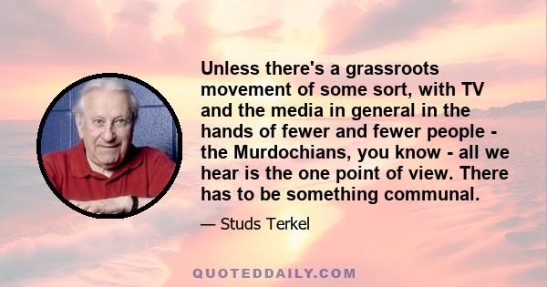 Unless there's a grassroots movement of some sort, with TV and the media in general in the hands of fewer and fewer people - the Murdochians, you know - all we hear is the one point of view. There has to be something