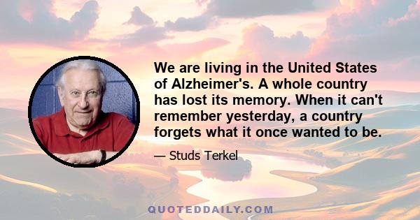 We are living in the United States of Alzheimer's. A whole country has lost its memory. When it can't remember yesterday, a country forgets what it once wanted to be.