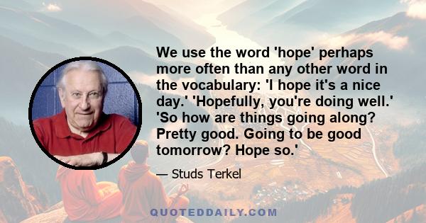 We use the word 'hope' perhaps more often than any other word in the vocabulary: 'I hope it's a nice day.' 'Hopefully, you're doing well.' 'So how are things going along? Pretty good. Going to be good tomorrow? Hope so.'