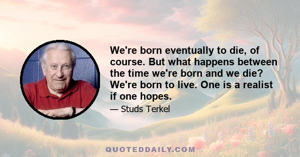 We're born eventually to die, of course. But what happens between the time we're born and we die? We're born to live. One is a realist if one hopes.