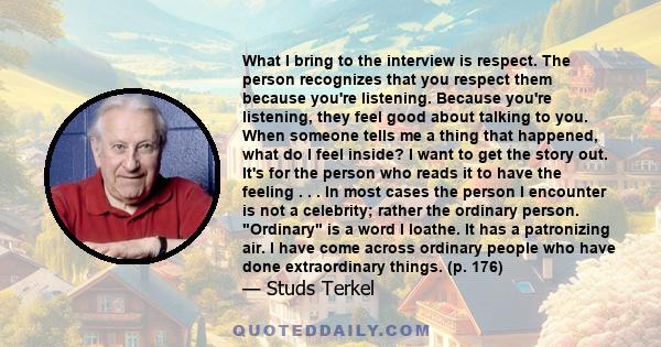 What I bring to the interview is respect. The person recognizes that you respect them because you're listening. Because you're listening, they feel good about talking to you. When someone tells me a thing that happened, 