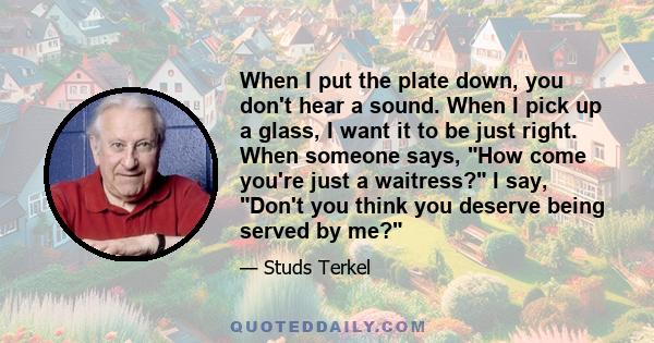 When I put the plate down, you don't hear a sound. When I pick up a glass, I want it to be just right. When someone says, How come you're just a waitress? I say, Don't you think you deserve being served by me?