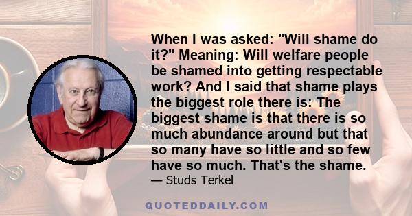 When I was asked: Will shame do it? Meaning: Will welfare people be shamed into getting respectable work? And I said that shame plays the biggest role there is: The biggest shame is that there is so much abundance