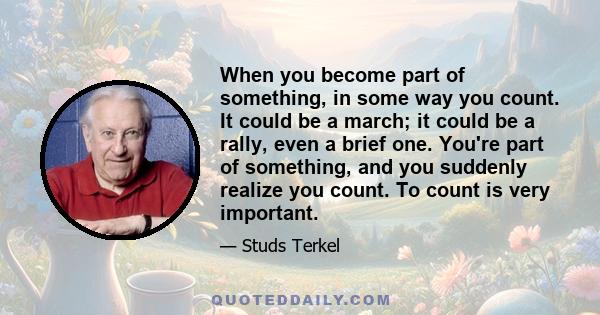 When you become part of something, in some way you count. It could be a march; it could be a rally, even a brief one. You're part of something, and you suddenly realize you count. To count is very important.