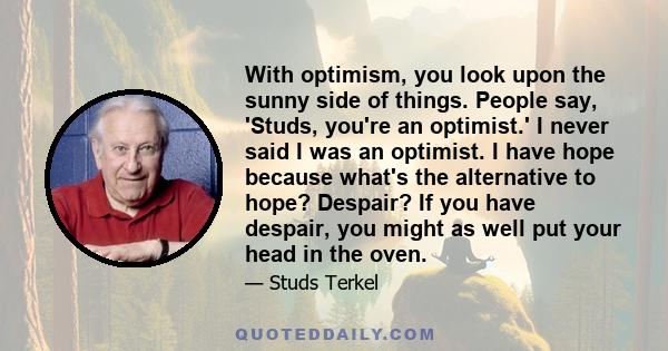 With optimism, you look upon the sunny side of things. People say, 'Studs, you're an optimist.' I never said I was an optimist. I have hope because what's the alternative to hope? Despair? If you have despair, you might 