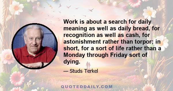 Work is about a search for daily meaning as well as daily bread, for recognition as well as cash, for astonishment rather than torpor; in short, for a sort of life rather than a Monday through Friday sort of dying.