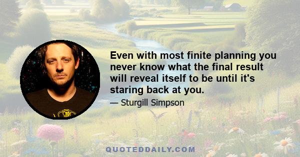 Even with most finite planning you never know what the final result will reveal itself to be until it's staring back at you.