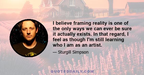 I believe framing reality is one of the only ways we can ever be sure it actually exists. In that regard, I feel as though I'm still learning who I am as an artist.