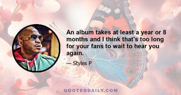 An album takes at least a year or 8 months and I think that's too long for your fans to wait to hear you again.