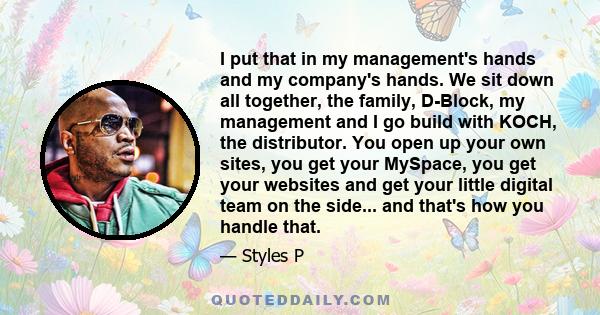 I put that in my management's hands and my company's hands. We sit down all together, the family, D-Block, my management and I go build with KOCH, the distributor. You open up your own sites, you get your MySpace, you