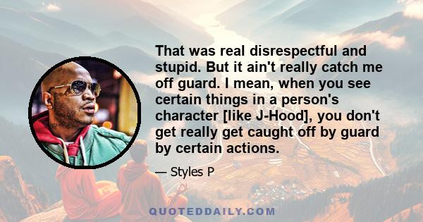 That was real disrespectful and stupid. But it ain't really catch me off guard. I mean, when you see certain things in a person's character [like J-Hood], you don't get really get caught off by guard by certain actions.