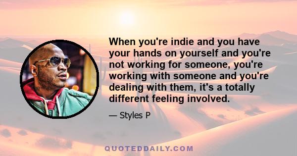 When you're indie and you have your hands on yourself and you're not working for someone, you're working with someone and you're dealing with them, it's a totally different feeling involved.