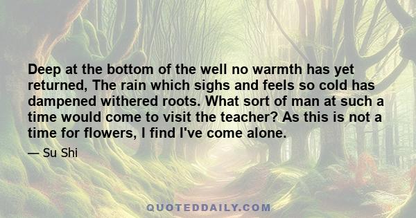 Deep at the bottom of the well no warmth has yet returned, The rain which sighs and feels so cold has dampened withered roots. What sort of man at such a time would come to visit the teacher? As this is not a time for