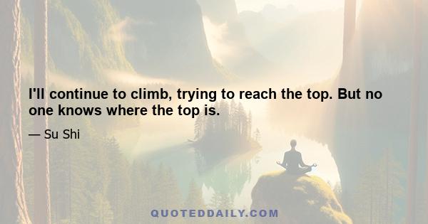 I'll continue to climb, trying to reach the top. But no one knows where the top is.