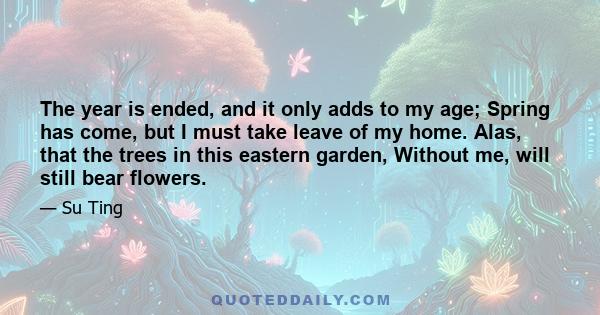 The year is ended, and it only adds to my age; Spring has come, but I must take leave of my home. Alas, that the trees in this eastern garden, Without me, will still bear flowers.