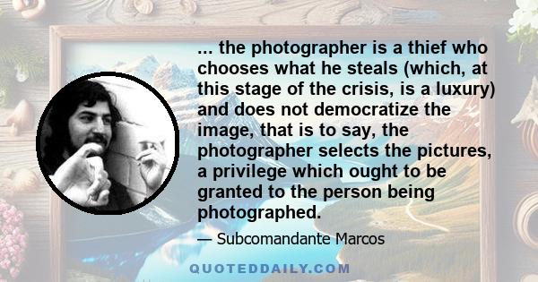 ... the photographer is a thief who chooses what he steals (which, at this stage of the crisis, is a luxury) and does not democratize the image, that is to say, the photographer selects the pictures, a privilege which