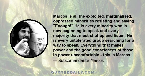 Marcos is all the exploited, marginalised, oppressed minorities resisting and saying Enough! He is every minority who is now beginning to speak and every majority that must shut up and listen. He is every untolerated