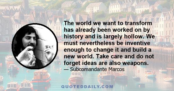 The world we want to transform has already been worked on by history and is largely hollow. We must nevertheless be inventive enough to change it and build a new world. Take care and do not forget ideas are also weapons.