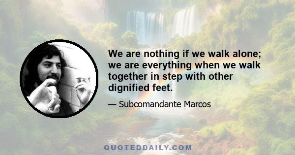 We are nothing if we walk alone; we are everything when we walk together in step with other dignified feet.