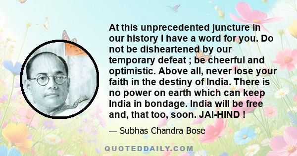 At this unprecedented juncture in our history I have a word for you. Do not be disheartened by our temporary defeat ; be cheerful and optimistic. Above all, never lose your faith in the destiny of India. There is no