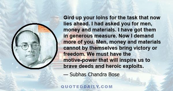 Gird up your loins for the task that now lies ahead. I had asked you for men, money and materials. I have got them in generous measure. Now I demand more of you. Men, money and materials cannot by themselves bring