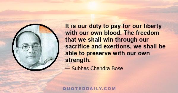 It is our duty to pay for our liberty with our own blood. The freedom that we shall win through our sacrifice and exertions, we shall be able to preserve with our own strength.