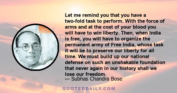 Let me remind you that you have a two-fold task to perform. With the force of arms and at the cost of your blood you will have to win liberty. Then, when India is free, you will have to organize the permanent army of