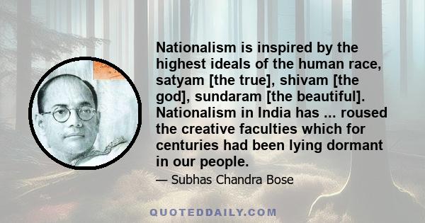 Nationalism is inspired by the highest ideals of the human race, satyam [the true], shivam [the god], sundaram [the beautiful]. Nationalism in India has ... roused the creative faculties which for centuries had been