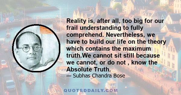 Reality is, after all, too big for our frail understanding to fully comprehend. Nevertheless, we have to build our life on the theory which contains the maximum truth.We cannot sit still because we cannot, or do not ,