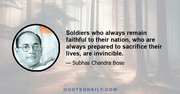 Soldiers who always remain faithful to their nation, who are always prepared to sacrifice their lives, are invincible.