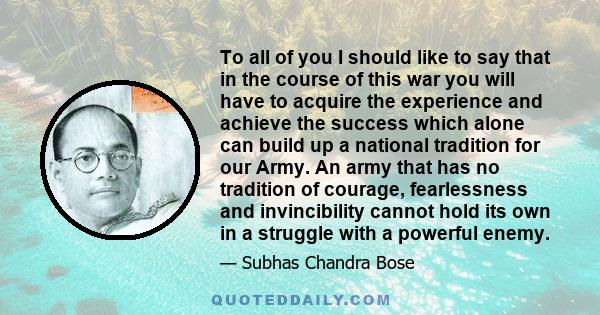 To all of you I should like to say that in the course of this war you will have to acquire the experience and achieve the success which alone can build up a national tradition for our Army. An army that has no tradition 