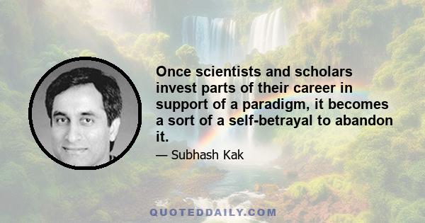 Once scientists and scholars invest parts of their career in support of a paradigm, it becomes a sort of a self-betrayal to abandon it.