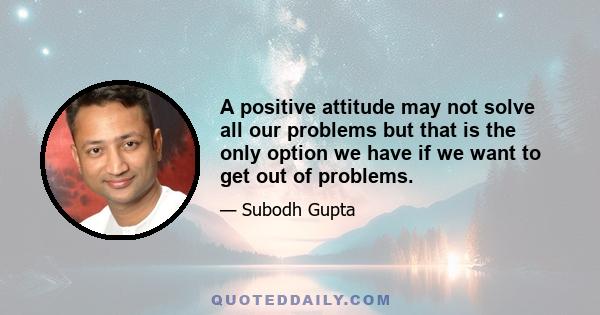 A positive attitude may not solve all our problems but that is the only option we have if we want to get out of problems.