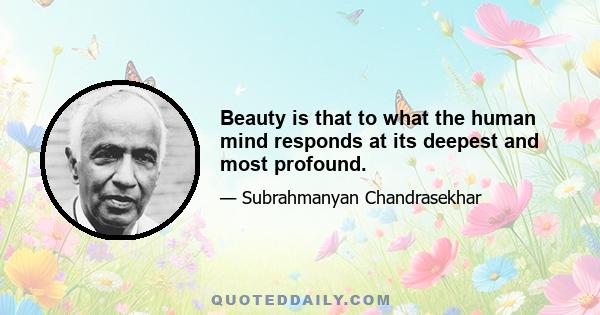 Beauty is that to what the human mind responds at its deepest and most profound.