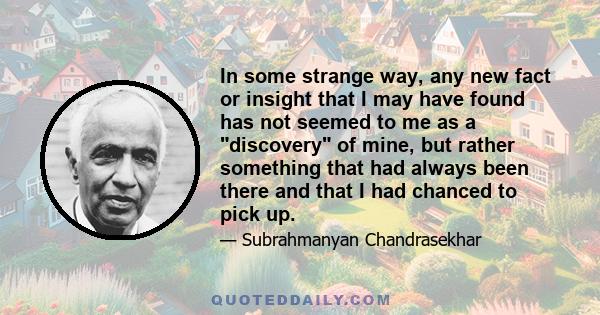 In some strange way, any new fact or insight that I may have found has not seemed to me as a discovery of mine, but rather something that had always been there and that I had chanced to pick up.