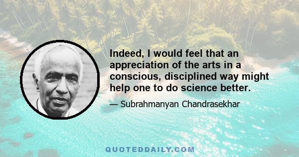 Indeed, I would feel that an appreciation of the arts in a conscious, disciplined way might help one to do science better.