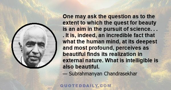 One may ask the question as to the extent to which the quest for beauty is an aim in the pursuit of science. . . . It is, indeed, an incredible fact that what the human mind, at its deepest and most profound, perceives